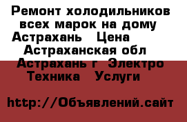 Ремонт холодильников всех марок на дому. Астрахань › Цена ­ 100 - Астраханская обл., Астрахань г. Электро-Техника » Услуги   